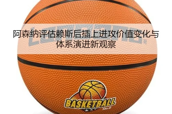 阿森纳评估赖斯后插上进攻价值变化与体系演进新观察