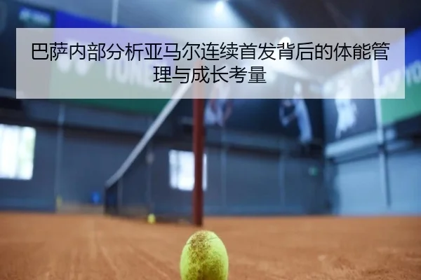 巴萨内部分析亚马尔连续首发背后的体能管理与成长考量