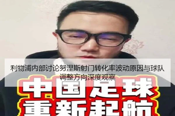 利物浦内部讨论努涅斯射门转化率波动原因与球队调整方向深度观察