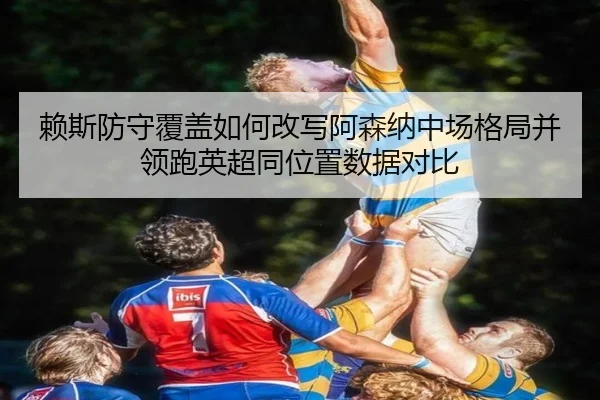 赖斯防守覆盖如何改写阿森纳中场格局并领跑英超同位置数据对比