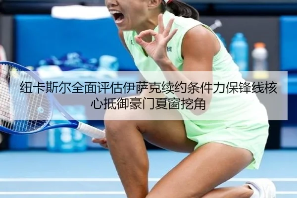 纽卡斯尔全面评估伊萨克续约条件力保锋线核心抵御豪门夏窗挖角