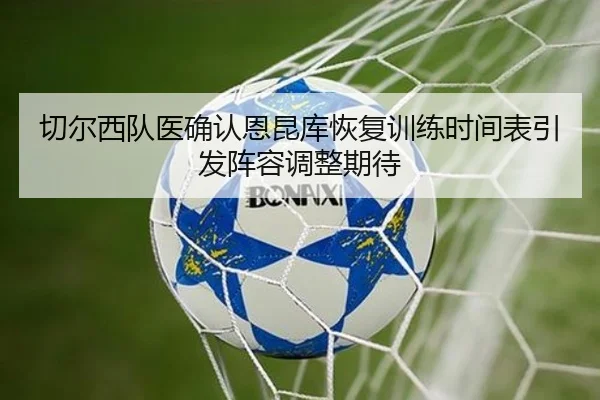 切尔西队医确认恩昆库恢复训练时间表引发阵容调整期待