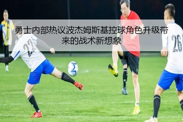 勇士内部热议波杰姆斯基控球角色升级带来的战术新想象