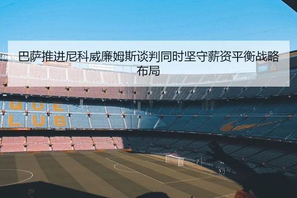 巴萨推进尼科威廉姆斯谈判同时坚守薪资平衡战略布局