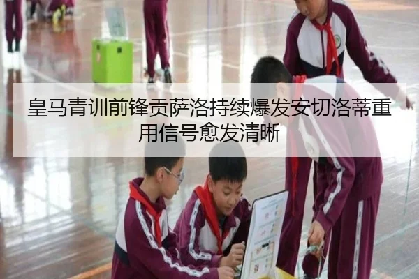皇马青训前锋贡萨洛持续爆发安切洛蒂重用信号愈发清晰