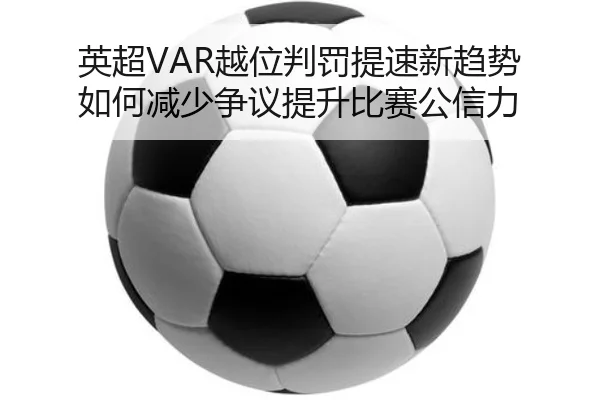 英超VAR越位判罚提速新趋势 如何减少争议提升比赛公信力
